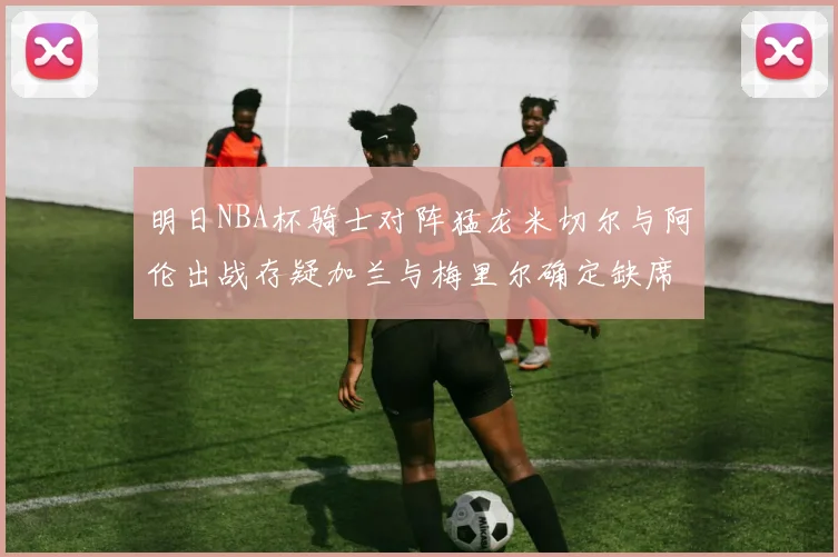 明日NBA杯骑士对阵猛龙米切尔与阿伦出战存疑加兰与梅里尔确定缺席