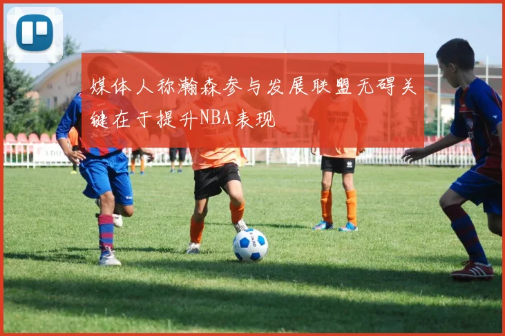 媒体人称瀚森参与发展联盟无碍关键在于提升NBA表现