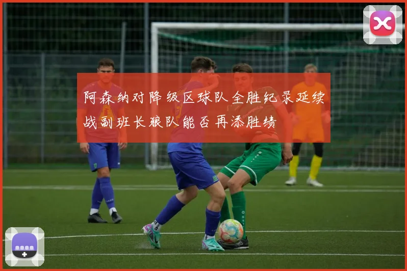 阿森纳对降级区球队全胜纪录延续战副班长狼队能否再添胜绩