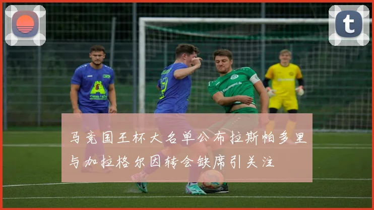 马竞国王杯大名单公布拉斯帕多里与加拉格尔因转会缺席引关注