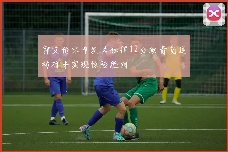 郭艾伦末节发力独得12分助青岛逆转对手实现惊险胜利