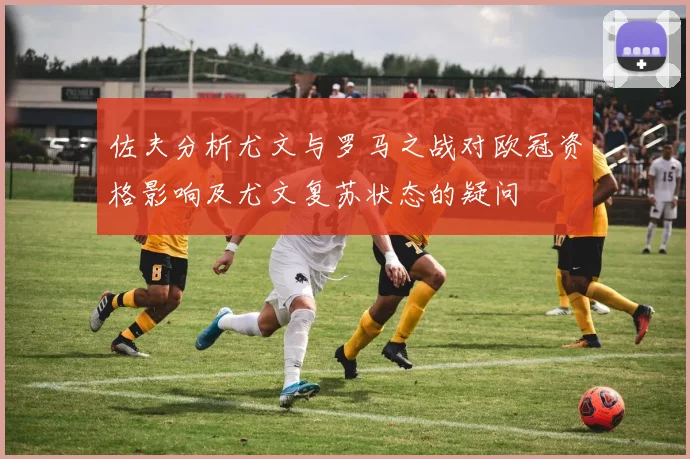 佐夫分析尤文与罗马之战对欧冠资格影响及尤文复苏状态的疑问