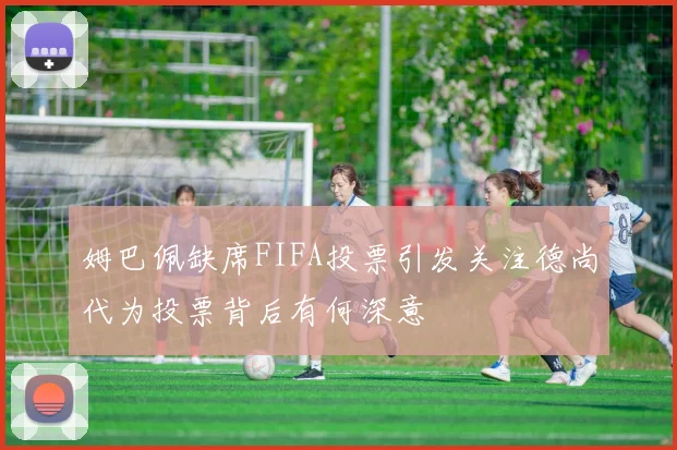 姆巴佩缺席FIFA投票引发关注德尚代为投票背后有何深意