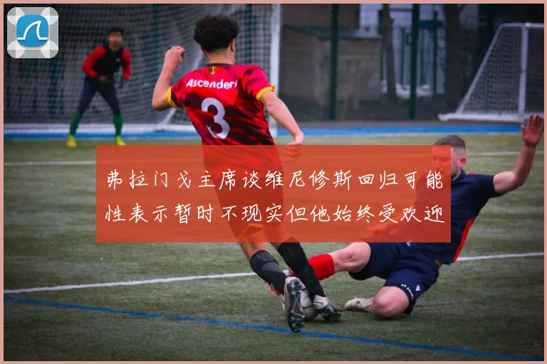 弗拉门戈主席谈维尼修斯回归可能性表示暂时不现实但他始终受欢迎