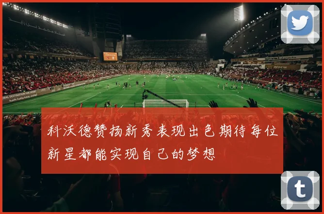 科沃德赞扬新秀表现出色期待每位新星都能实现自己的梦想