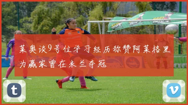 莱奥谈9号位学习经历称赞阿莱格里为赢家曾在米兰夺冠