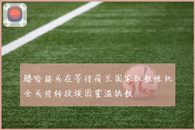 滕哈赫或在等待荷兰国家队教练机会或将转投埃因霍温执教