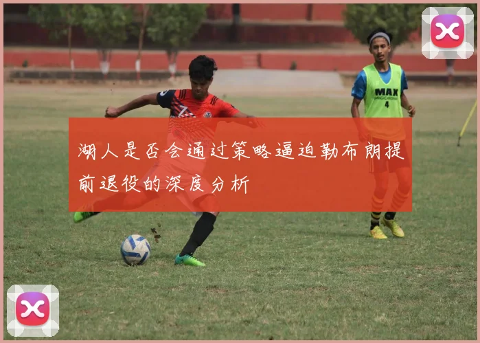 湖人是否会通过策略逼迫勒布朗提前退役的深度分析
