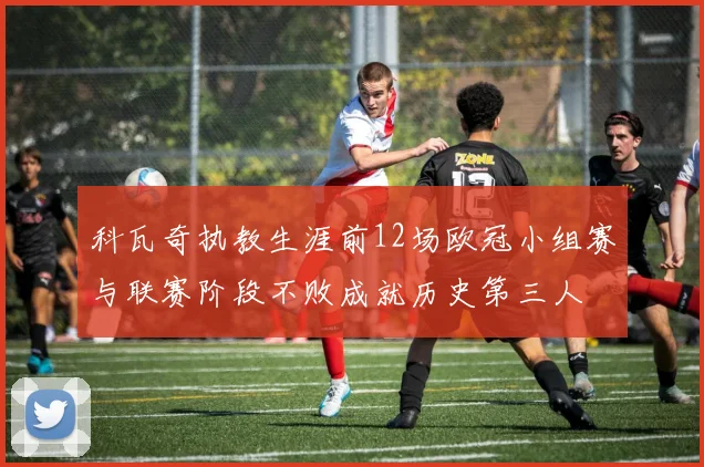 科瓦奇执教生涯前12场欧冠小组赛与联赛阶段不败成就历史第三人