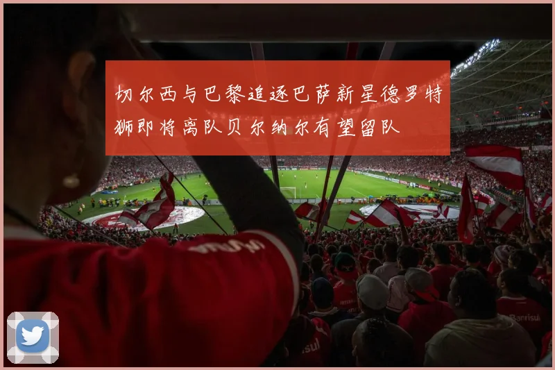 切尔西与巴黎追逐巴萨新星德罗特狮即将离队贝尔纳尔有望留队