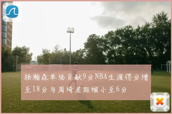 杨瀚森单场贡献9分NBA生涯得分增至18分与周琦差距缩小至6分