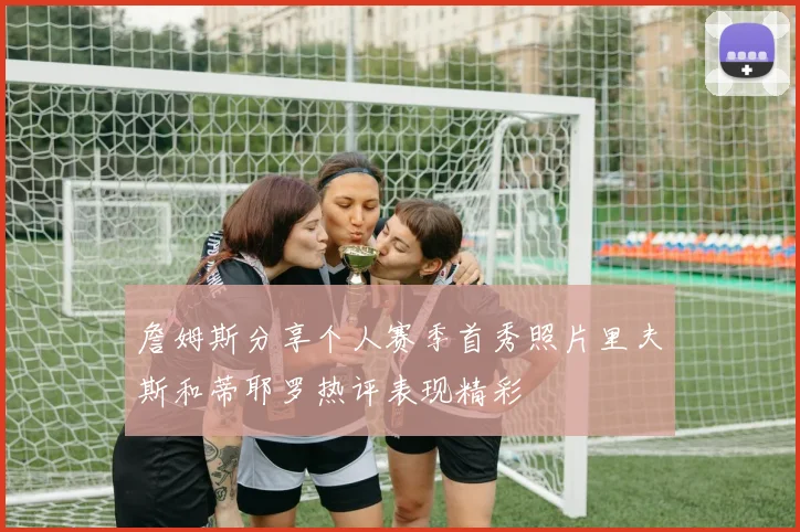 詹姆斯分享个人赛季首秀照片里夫斯和蒂耶罗热评表现精彩