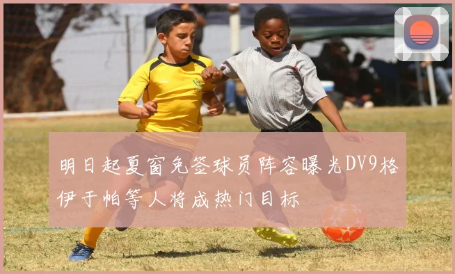 明日起夏窗免签球员阵容曝光DV9格伊于帕等人将成热门目标