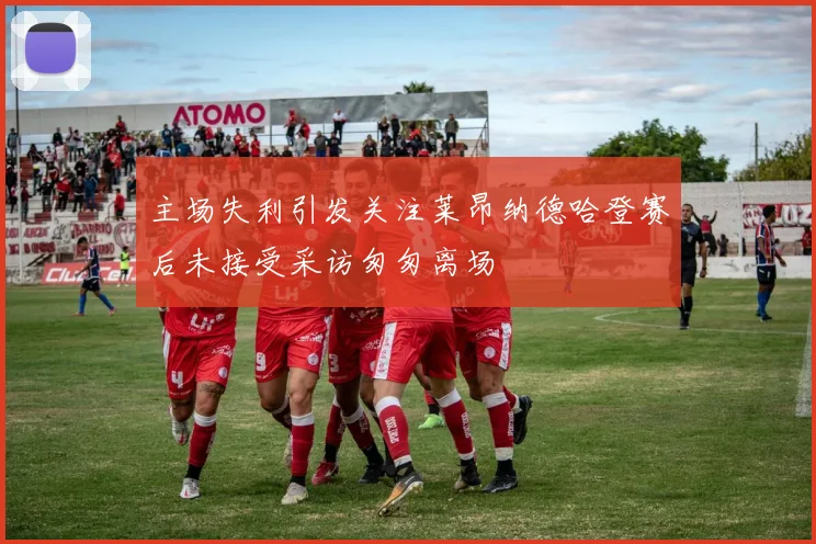 主场失利引发关注莱昂纳德哈登赛后未接受采访匆匆离场