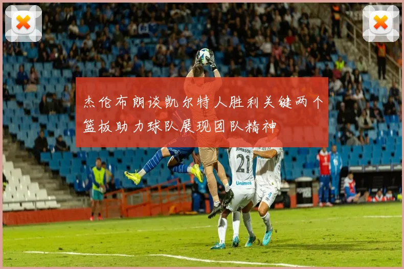 杰伦布朗谈凯尔特人胜利关键两个篮板助力球队展现团队精神