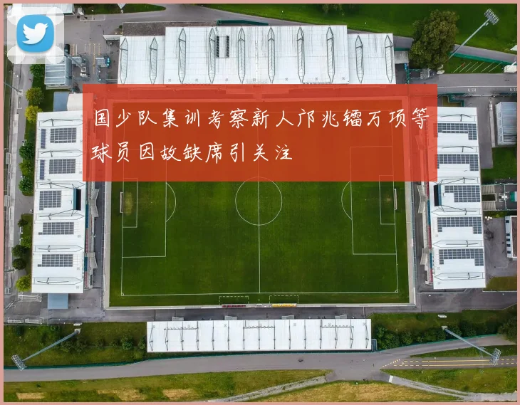 国少队集训考察新人邝兆镭万项等球员因故缺席引关注